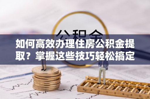 芎林如何高效办理住房公积金提取？掌握这些技巧轻松搞定