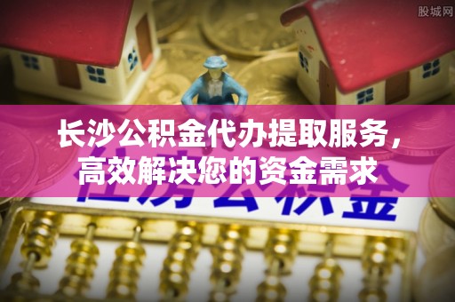 芎林长沙公积金代办提取服务，高效解决您的资金需求