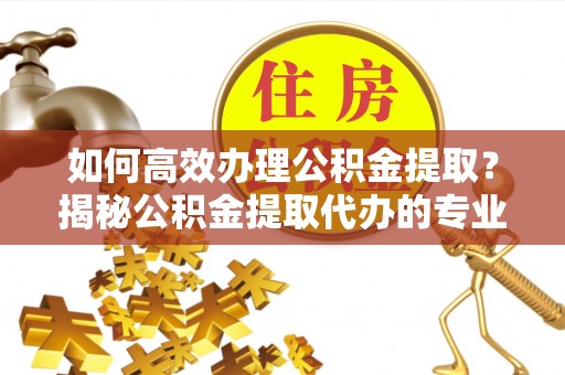 芎林如何高效办理公积金提取？揭秘公积金提取代办的专业服务