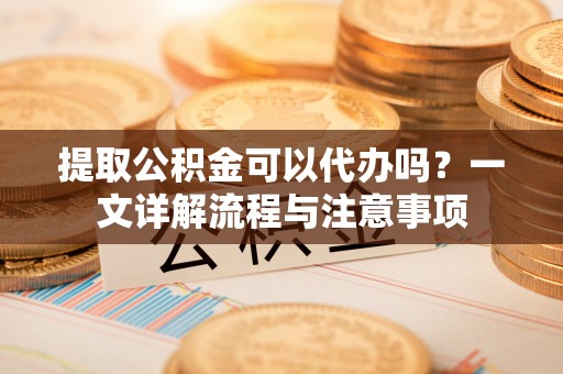 芎林提取公积金可以代办吗？一文详解流程与注意事项