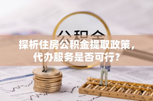 芎林探析住房公积金提取政策，代办服务是否可行？