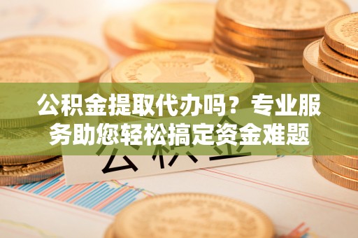 芎林公积金提取代办吗？专业服务助您轻松搞定资金难题