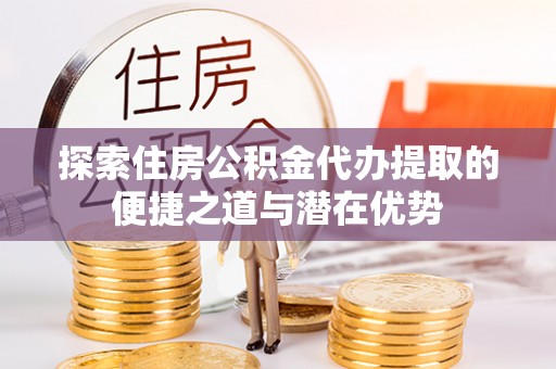 芎林探索住房公积金代办提取的便捷之道与潜在优势