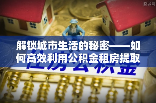 芎林解锁城市生活的秘密——如何高效利用公积金租房提取政策优化居住体验