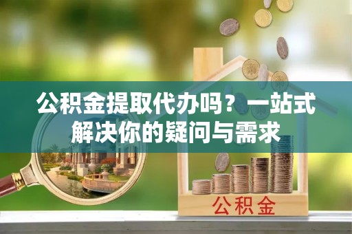 芎林公积金提取代办吗？一站式解决你的疑问与需求