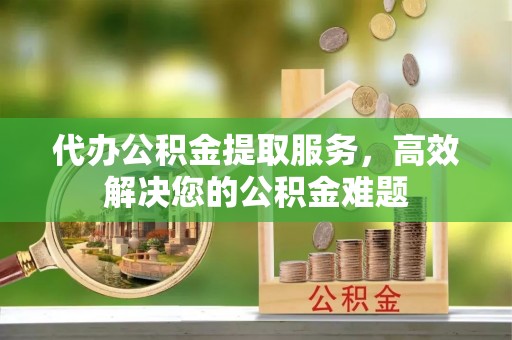 芎林代办公积金提取服务，高效解决您的公积金难题