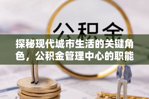 芎林探秘现代城市生活的关键角色，公积金管理中心的职能与影响