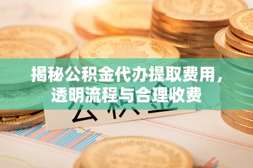 芎林揭秘公积金代办提取费用，透明流程与合理收费