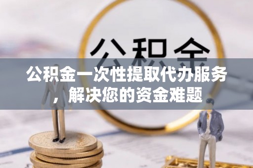 芎林公积金一次性提取代办服务，解决您的资金难题