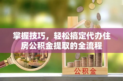 芎林掌握技巧，轻松搞定代办住房公积金提取的全流程