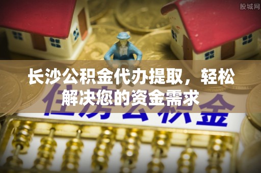 芎林长沙公积金代办提取，轻松解决您的资金需求