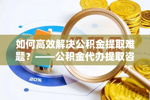 芎林如何高效解决公积金提取难题？——公积金代办提取咨询服务全解析