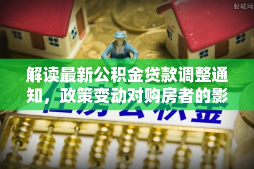 芎林解读最新公积金贷款调整通知，政策变动对购房者的影响