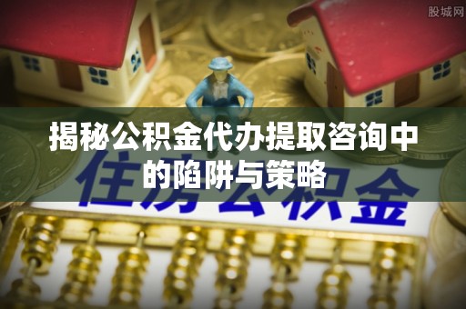 芎林揭秘公积金代办提取咨询中的陷阱与策略