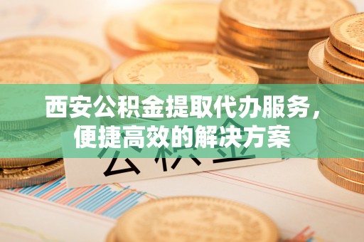芎林西安公积金提取代办服务，便捷高效的解决方案