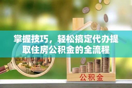 芎林掌握技巧，轻松搞定代办提取住房公积金的全流程