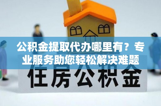 芎林公积金提取代办哪里有？专业服务助您轻松解决难题