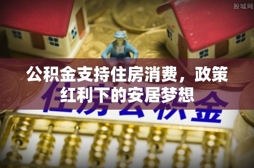 芎林公积金支持住房消费，政策红利下的安居梦想