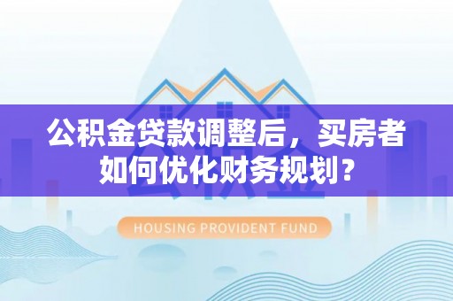 芎林公积金贷款调整后，买房者如何优化财务规划？