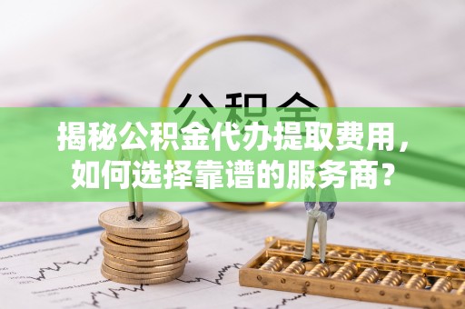 芎林揭秘公积金代办提取费用，如何选择靠谱的服务商？