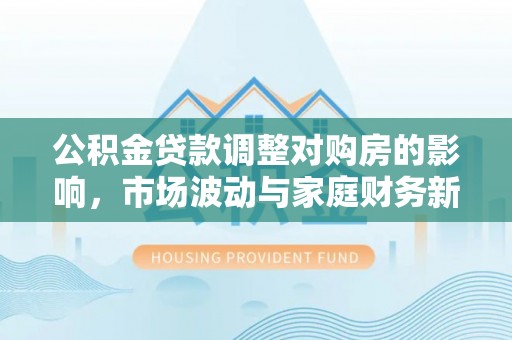 芎林公积金贷款调整对购房的影响，市场波动与家庭财务新趋势