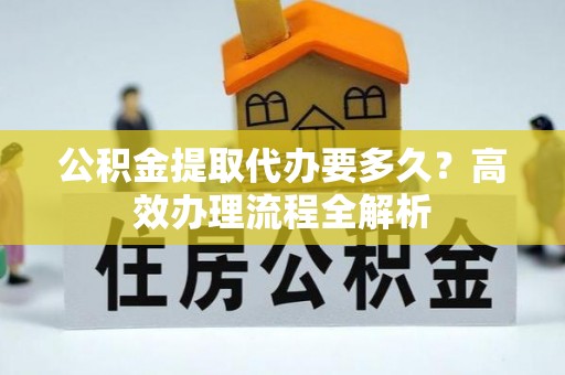芎林公积金提取代办要多久？高效办理流程全解析