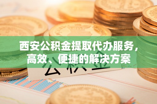 芎林西安公积金提取代办服务，高效、便捷的解决方案
