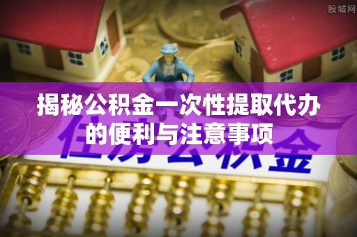 芎林揭秘公积金一次性提取代办的便利与注意事项