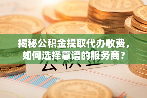 芎林揭秘公积金提取代办收费，如何选择靠谱的服务商？