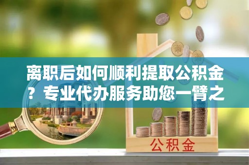 芎林离职后如何顺利提取公积金？专业代办服务助您一臂之力