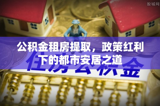 芎林公积金租房提取，政策红利下的都市安居之道
