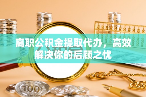 芎林离职公积金提取代办，高效解决你的后顾之忧