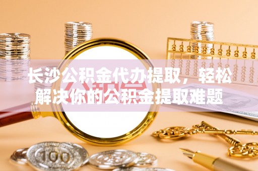 芎林长沙公积金代办提取，轻松解决你的公积金提取难题