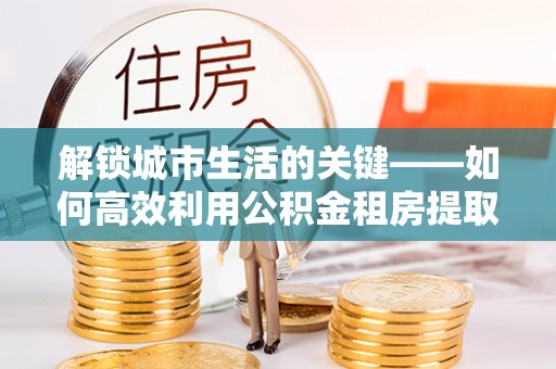 芎林解锁城市生活的关键——如何高效利用公积金租房提取实现居住自由