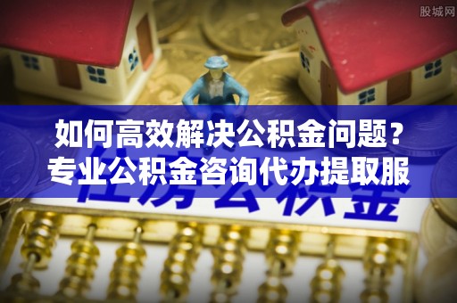 芎林如何高效解决公积金问题？专业公积金咨询代办提取服务来帮你