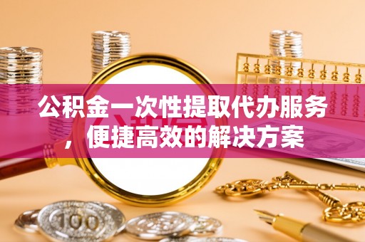 芎林公积金一次性提取代办服务，便捷高效的解决方案