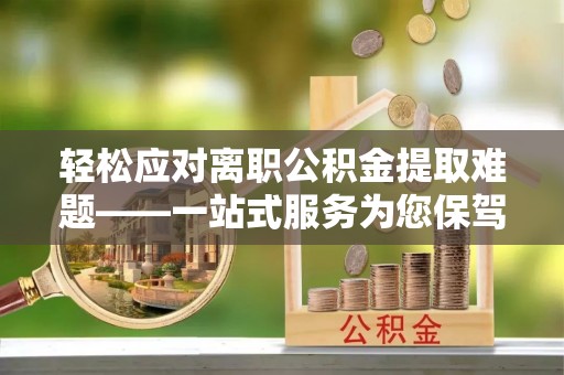 芎林轻松应对离职公积金提取难题——一站式服务为您保驾护航