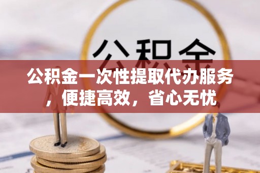 芎林公积金一次性提取代办服务，便捷高效，省心无忧