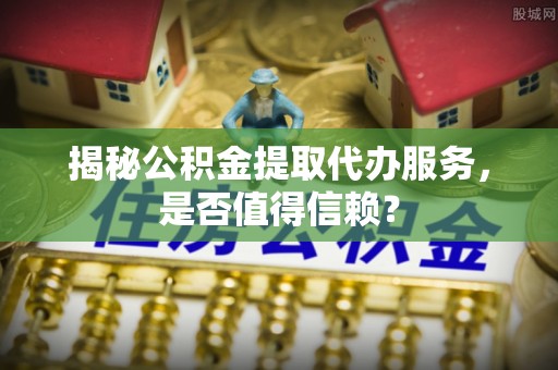 芎林揭秘公积金提取代办服务，是否值得信赖？