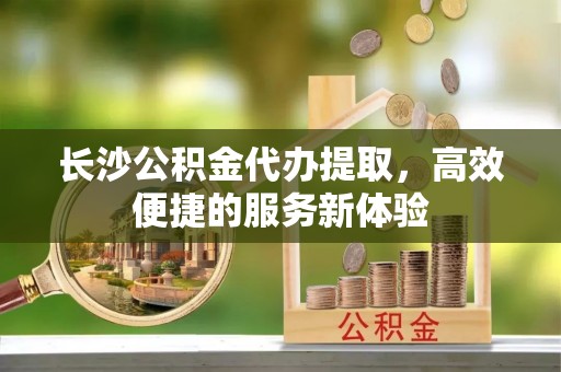 芎林长沙公积金代办提取，高效便捷的服务新体验