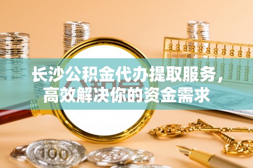 芎林长沙公积金代办提取服务，高效解决你的资金需求