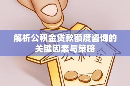 芎林解析公积金贷款额度咨询的关键因素与策略