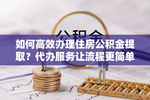芎林如何高效办理住房公积金提取？代办服务让流程更简单