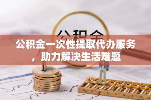 芎林公积金一次性提取代办服务，助力解决生活难题