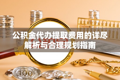 芎林公积金代办提取费用的详尽解析与合理规划指南