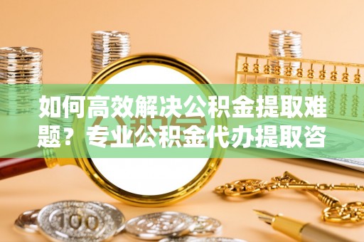 芎林如何高效解决公积金提取难题？专业公积金代办提取咨询服务来助力