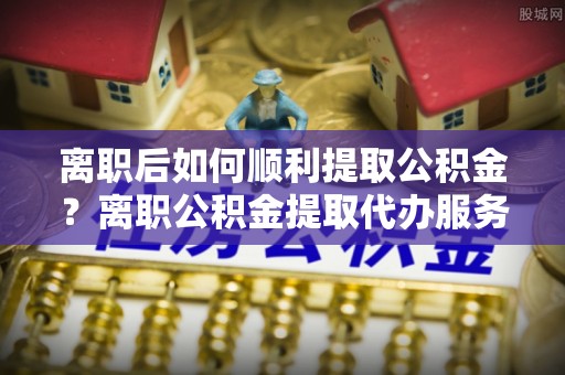 芎林离职后如何顺利提取公积金？离职公积金提取代办服务全解析