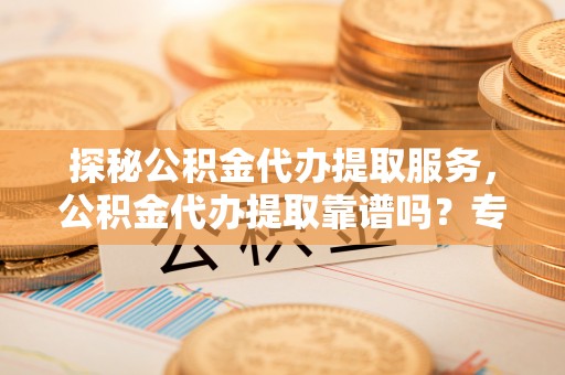 芎林探秘公积金代办提取服务，公积金代办提取靠谱吗？专业解读与实用指南