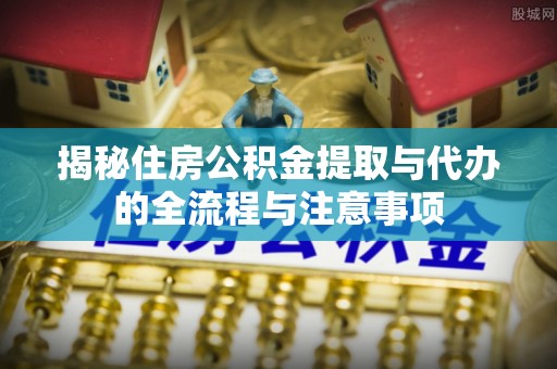 芎林揭秘住房公积金提取与代办的全流程与注意事项
