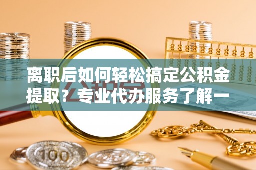 芎林离职后如何轻松搞定公积金提取？专业代办服务了解一下
